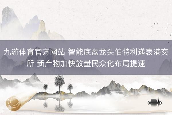 九游体育官方网站 智能底盘龙头伯特利递表港交所 新产物加快放量民众化布局提速
