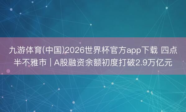 九游体育(中国)2026世界杯官方app下载 四点半不雅市 | A股融资余额初度打破2.9万亿元