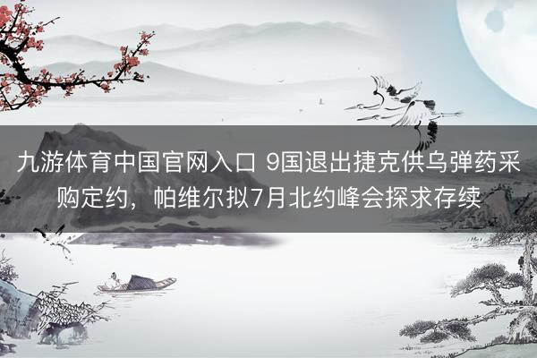 九游体育中国官网入口 9国退出捷克供乌弹药采购定约，帕维尔拟7月北约峰会探求存续