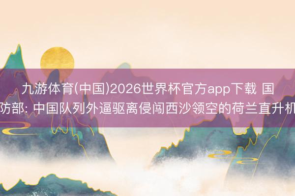 九游体育(中国)2026世界杯官方app下载 国防部: 中国队列外逼驱离侵闯西沙领空的荷兰直升机