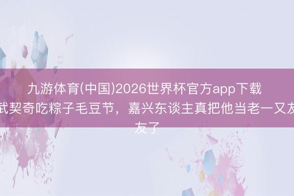 九游体育(中国)2026世界杯官方app下载 请武契奇吃粽子毛豆节，嘉兴东谈主真把他当老一又友了
