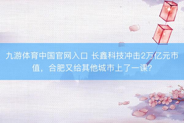 九游体育中国官网入口 长鑫科技冲击2万亿元市值，合肥又给其他城市上了一课？