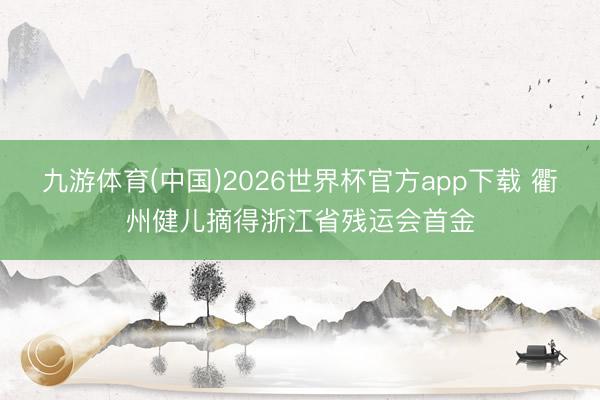 九游体育(中国)2026世界杯官方app下载 衢州健儿摘得浙江省残运会首金