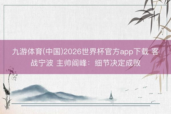 九游体育(中国)2026世界杯官方app下载 客战宁波 主帅阎峰：细节决定成败