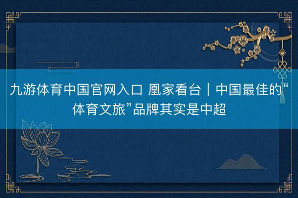 九游体育中国官网入口 凰家看台｜中国最佳的“体育文旅”品牌其实是中超