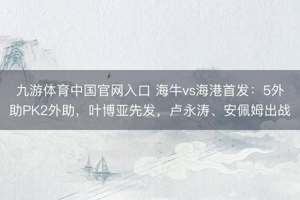九游体育中国官网入口 海牛vs海港首发：5外助PK2外助，叶博亚先发，卢永涛、安佩姆出战