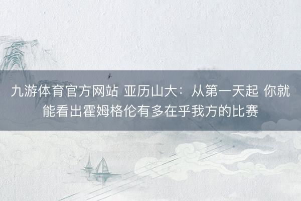 九游体育官方网站 亚历山大：从第一天起 你就能看出霍姆格伦有多在乎我方的比赛