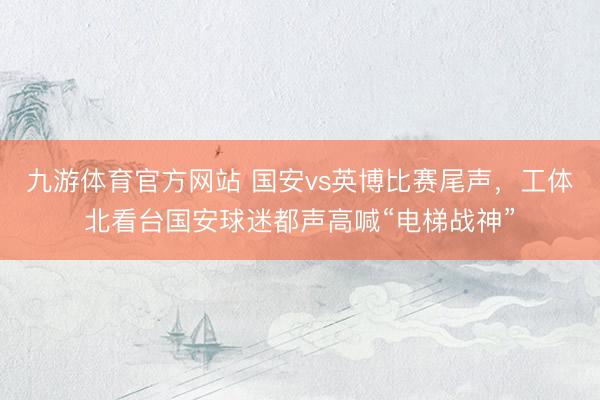 九游体育官方网站 国安vs英博比赛尾声，工体北看台国安球迷都声高喊“电梯战神”