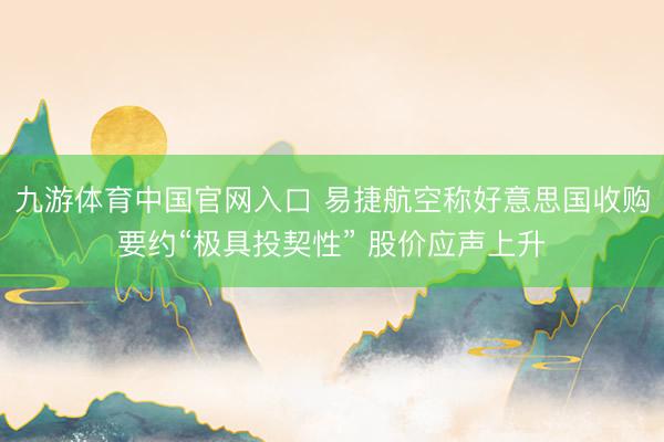 九游体育中国官网入口 易捷航空称好意思国收购要约“极具投契性” 股价应声上升