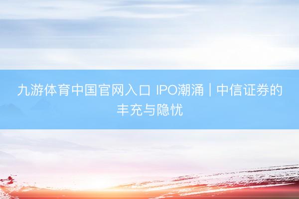 九游体育中国官网入口 IPO潮涌 | 中信证券的丰充与隐忧