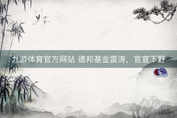 九游体育官方网站 德邦基金雷涛，官宣下野
