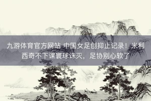 九游体育官方网站 中国女足创抑止记录！米利西奇不下课寰球诛灭，足协别心软了