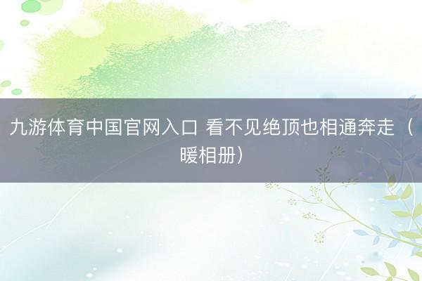 九游体育中国官网入口 看不见绝顶也相通奔走（暖相册）