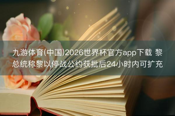 九游体育(中国)2026世界杯官方app下载 黎总统称黎以停战公约获批后24小时内可扩充