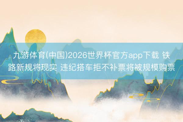 九游体育(中国)2026世界杯官方app下载 铁路新规将现实 违纪搭车拒不补票将被规模购票