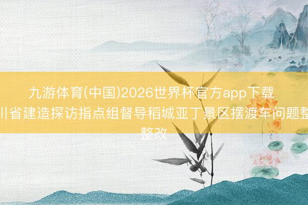 九游体育(中国)2026世界杯官方app下载 四川省建造探访指点组督导稻城亚丁景区摆渡车问题整改