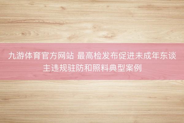 九游体育官方网站 最高检发布促进未成年东谈主违规驻防和照料典型案例