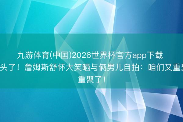 九游体育(中国)2026世界杯官方app下载 齐剃头了！詹姆斯舒怀大笑晒与俩男儿自拍：咱们又重聚了！