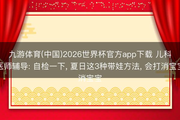 九游体育(中国)2026世界杯官方app下载 儿科医师辅导: 自检一下， 夏日这3种带娃方法， 会打消宝宝