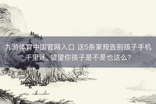 九游体育中国官网入口 这5条家规告别孩子手机千里迷， 望望你孩子是不是也这么?