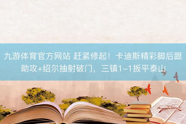 九游体育官方网站 赶紧修起！卡迪斯精彩脚后跟助攻+绍尔抽射破门，三镇1-1扳平泰山