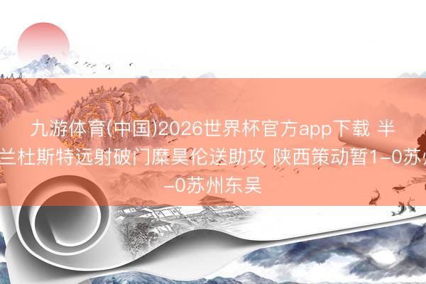 九游体育(中国)2026世界杯官方app下载 半场-伊兰杜斯特远射破门糜昊伦送助攻 陕西策动暂1-0苏州东吴
