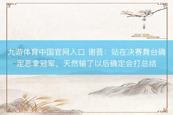 九游体育中国官网入口 谢晋：站在决赛舞台确定思拿冠军，天然输了以后确定会打总结
