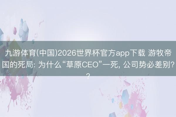 九游体育(中国)2026世界杯官方app下载 游牧帝国的死局: 为什么“草原CEO”一死， 公司势必差别?
