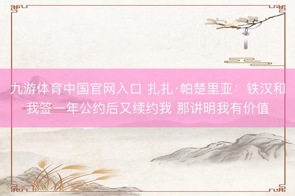 九游体育中国官网入口 扎扎·帕楚里亚：铁汉和我签一年公约后又续约我 那讲明我有价值