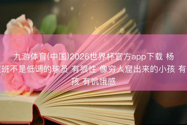 九游体育(中国)2026世界杯官方app下载 杨毅：文班不是低调的球员 有狼性 像穷人窟出来的小孩 有饥饿感