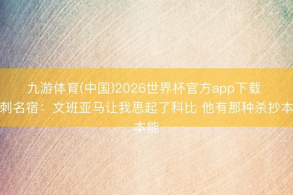 九游体育(中国)2026世界杯官方app下载 马刺名宿：文班亚马让我思起了科比 他有那种杀抄本能
