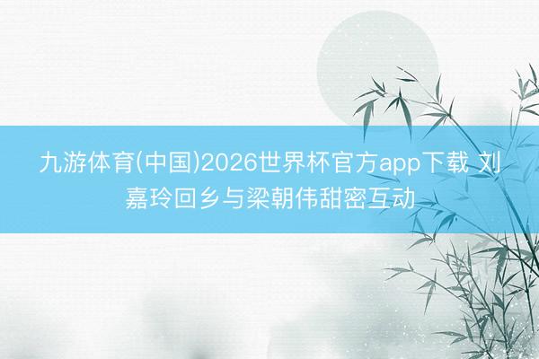 九游体育(中国)2026世界杯官方app下载 刘嘉玲回乡与梁朝伟甜密互动