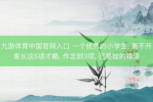 九游体育中国官网入口 一个优秀的小学生， 离不开家长这5项才略， 作念到3项， 已是娃的福泽