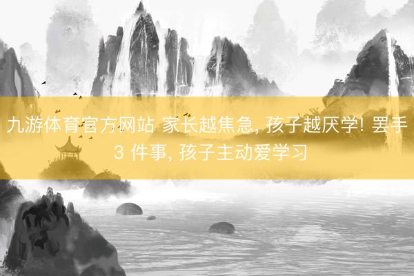 九游体育官方网站 家长越焦急， 孩子越厌学! 罢手 3 件事， 孩子主动爱学习