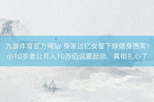 九游体育官方网站 身家过亿女星下嫁健身西宾！小10岁老公月入10万仍说要起劲，真相扎心了
