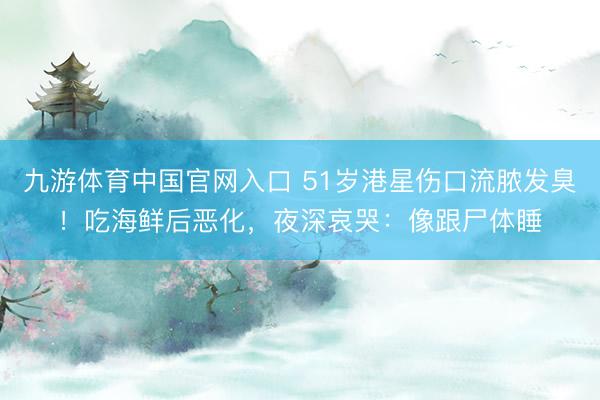 九游体育中国官网入口 51岁港星伤口流脓发臭!吃海鲜后恶化,夜深哀哭:像跟尸体睡