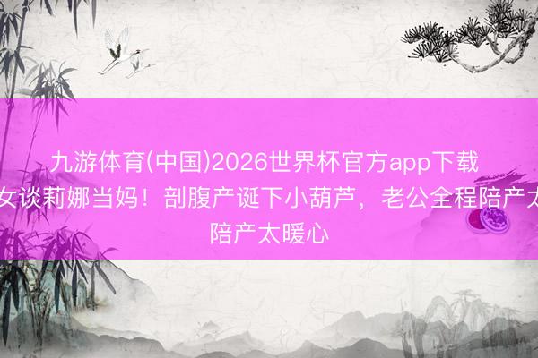 九游体育(中国)2026世界杯官方app下载 09快女谈莉娜当妈！剖腹产诞下小葫芦，老公全程陪产太暖心