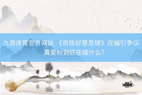 九游体育官方网站 《良陈好意思锦》改编引争议,真爱粉到底在嗑什么?