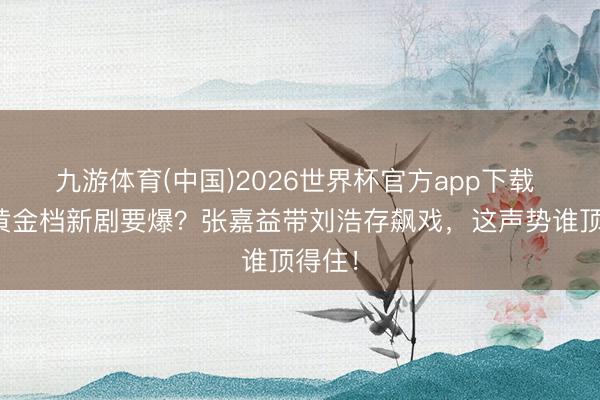 九游体育(中国)2026世界杯官方app下载 央一黄金档新剧要爆？张嘉益带刘浩存飙戏，这声势谁顶得住！