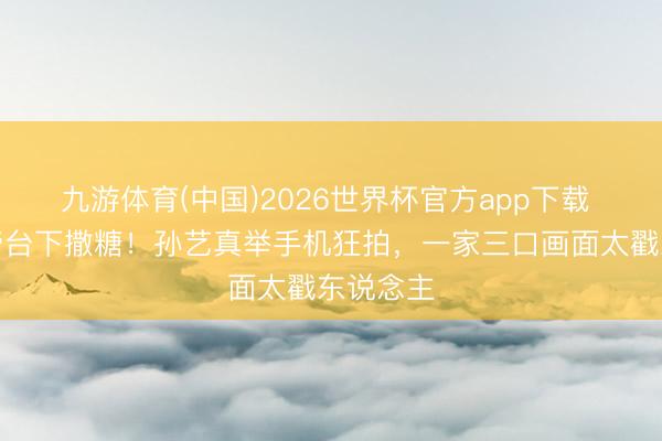 九游体育(中国)2026世界杯官方app下载 玄彬封帝台下撒糖！孙艺真举手机狂拍，一家三口画面太戳东说念主
