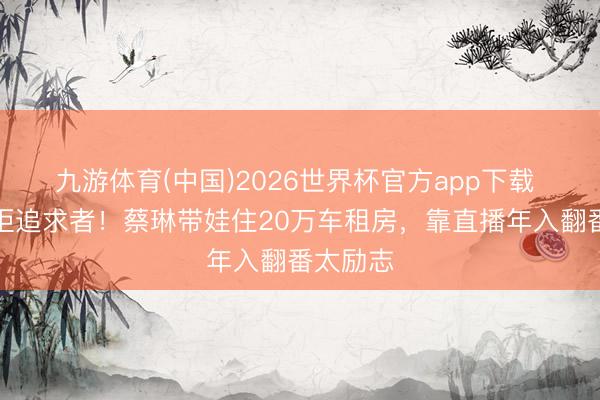九游体育(中国)2026世界杯官方app下载 仳离后拒追求者！蔡琳带娃住20万车租房，靠直播年入翻番太励志