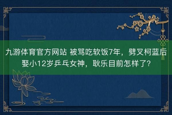 九游体育官方网站 被骂吃软饭7年,劈叉柯蓝后娶小12岁乒乓女神,耿乐目前怎样了?