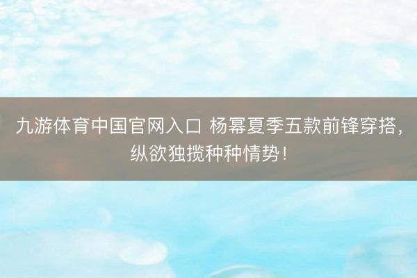 九游体育中国官网入口 杨幂夏季五款前锋穿搭，纵欲独揽种种情势！