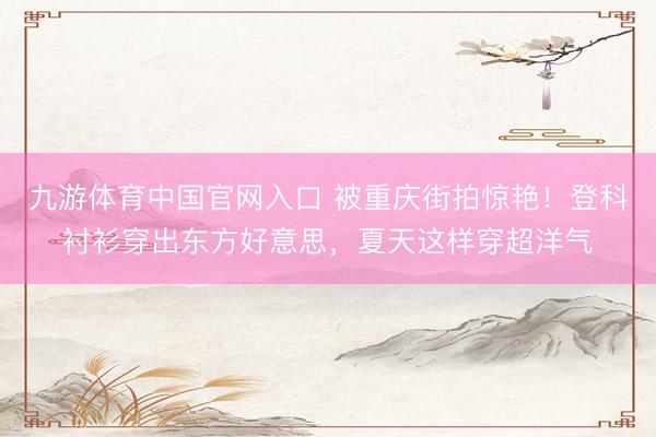 九游体育中国官网入口 被重庆街拍惊艳！登科衬衫穿出东方好意思，夏天这样穿超洋气