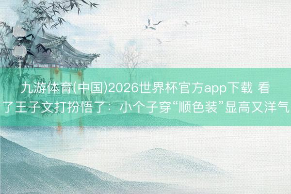 九游体育(中国)2026世界杯官方app下载 看了王子文打扮悟了：小个子穿“顺色装”显高又洋气
