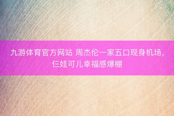 九游体育官方网站 周杰伦一家五口现身机场，仨娃可儿幸福感爆棚