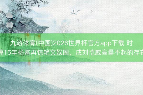 九游体育(中国)2026世界杯官方app下载 时隔15年杨幂再惊艳文娱圈，成刘恺威高攀不起的存在