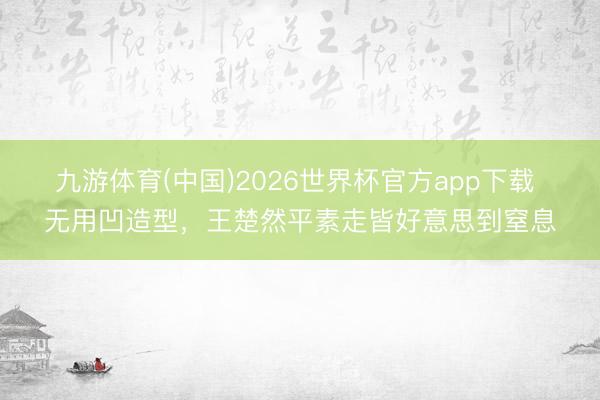 九游体育(中国)2026世界杯官方app下载 无用凹造型，王楚然平素走皆好意思到窒息