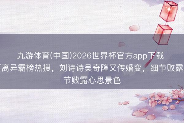 九游体育(中国)2026世界杯官方app下载 被曝书面离异霸榜热搜，刘诗诗吴奇隆又传婚变，细节败露心思景色