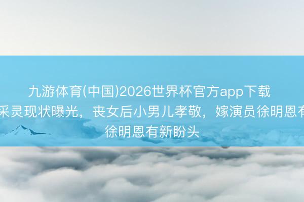 九游体育(中国)2026世界杯官方app下载 67岁应采灵现状曝光，丧女后小男儿孝敬，嫁演员徐明恩有新盼头
